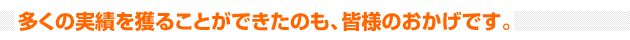 多くの実績を獲ることができたのも、皆様のおかげです。